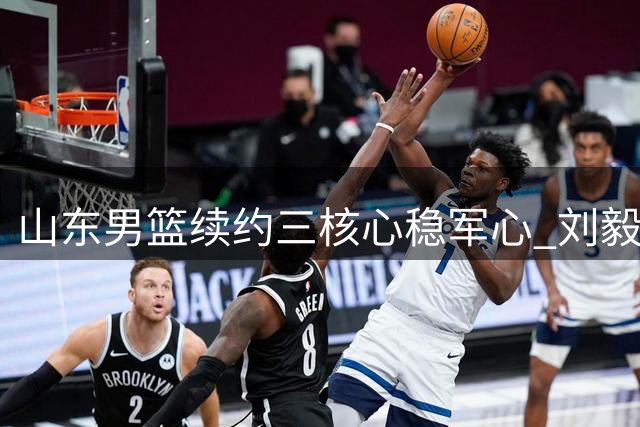 山东男篮续约三核心稳军心 刘毅离队开启新征程