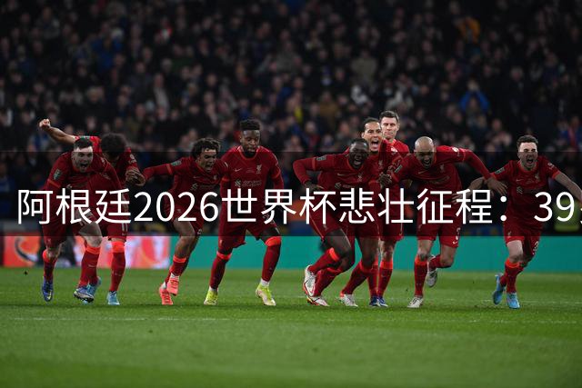阿根廷2026世界杯悲壮征程：39岁梅西带队诠释足球真谛